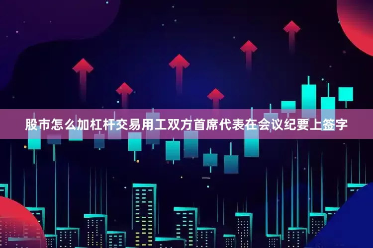 股市怎么加杠杆交易用工双方首席代表在会议纪要上签字