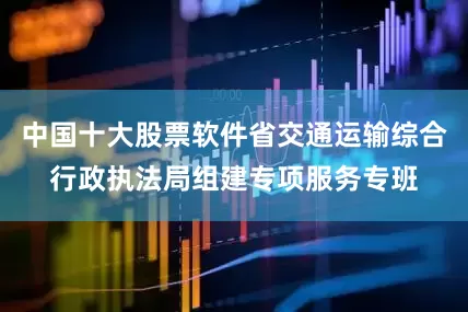 中国十大股票软件省交通运输综合行政执法局组建专项服务专班