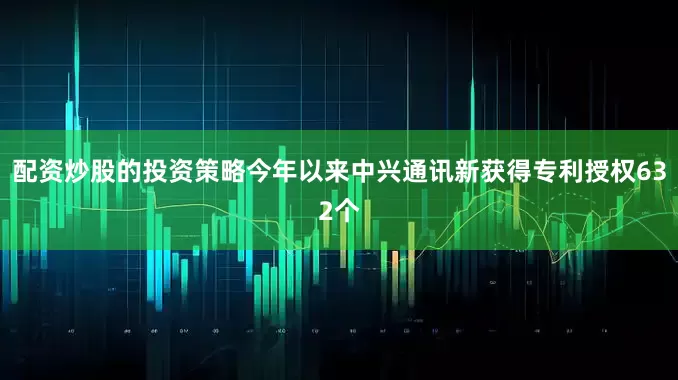 配资炒股的投资策略今年以来中兴通讯新获得专利授权632个
