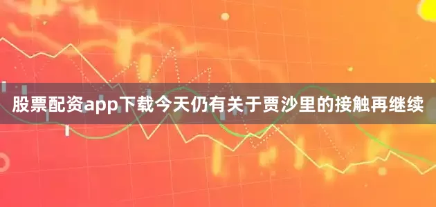 股票配资app下载今天仍有关于贾沙里的接触再继续