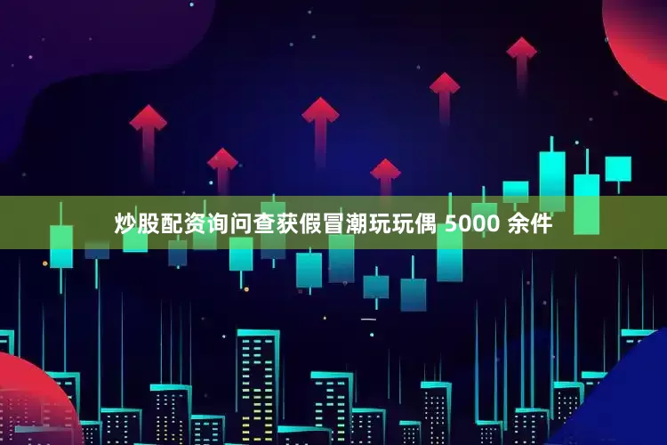 炒股配资询问查获假冒潮玩玩偶 5000 余件