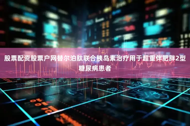 股票配资股票户网替尔泊肽联合胰岛素治疗用于超重伴肥胖2型糖尿病患者
