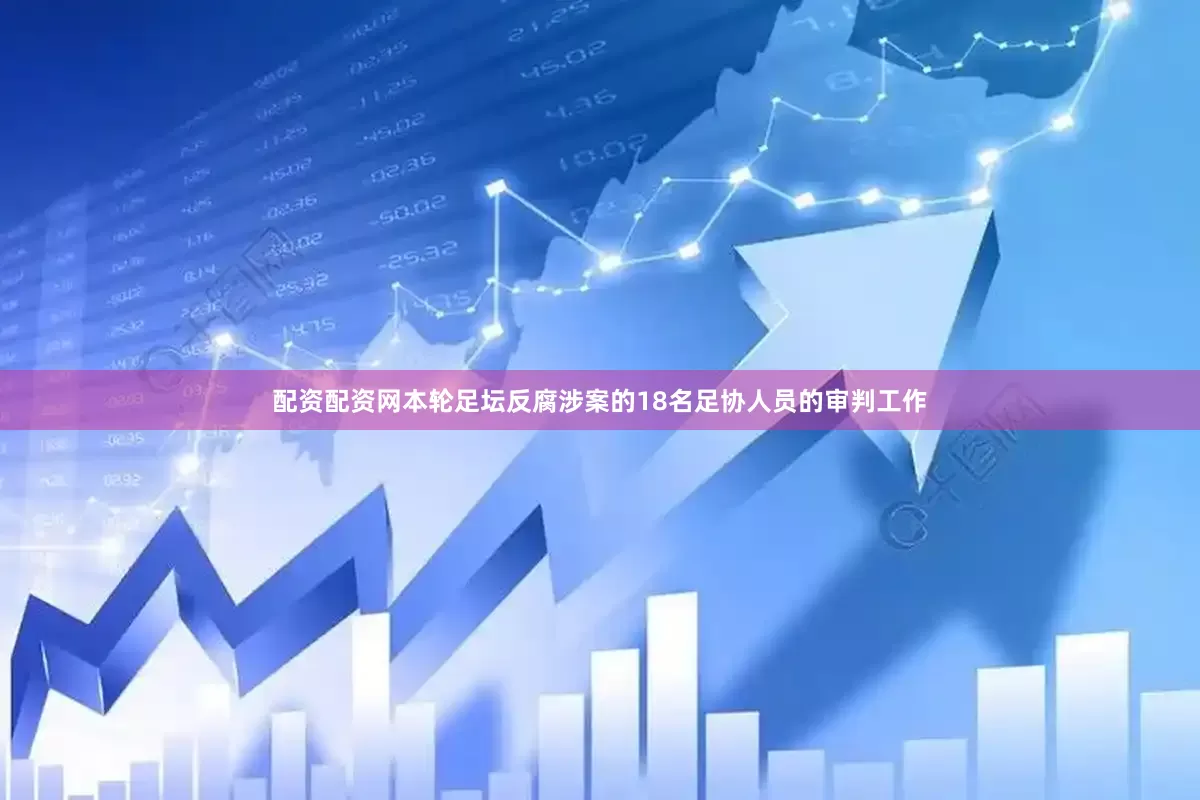 配资配资网本轮足坛反腐涉案的18名足协人员的审判工作