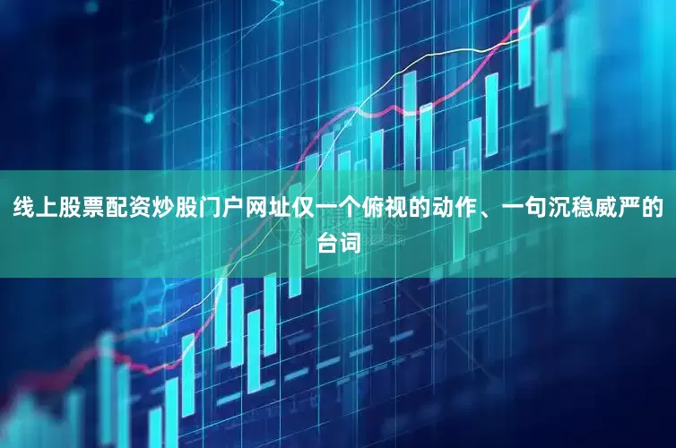 线上股票配资炒股门户网址仅一个俯视的动作、一句沉稳威严的台词