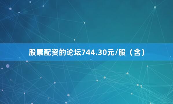 股票配资的论坛744.30元/股（含）
