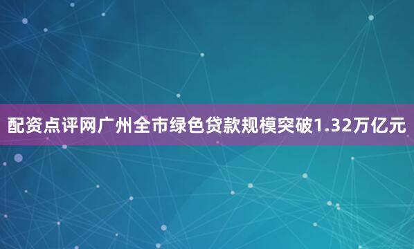 配资点评网广州全市绿色贷款规模突破1.32万亿元