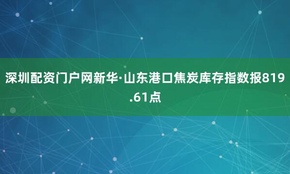 深圳配资门户网新华·山东港口焦炭库存指数报819.61点