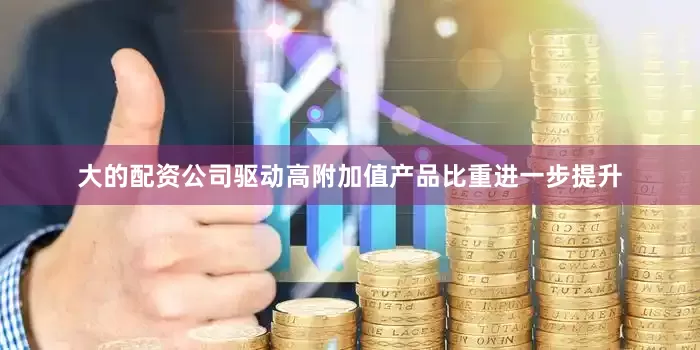 大的配资公司驱动高附加值产品比重进一步提升