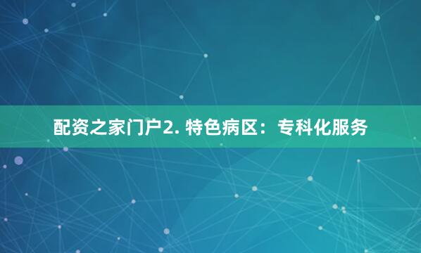 配资之家门户2. 特色病区：专科化服务