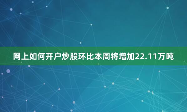 网上如何开户炒股环比本周将增加22.11万吨