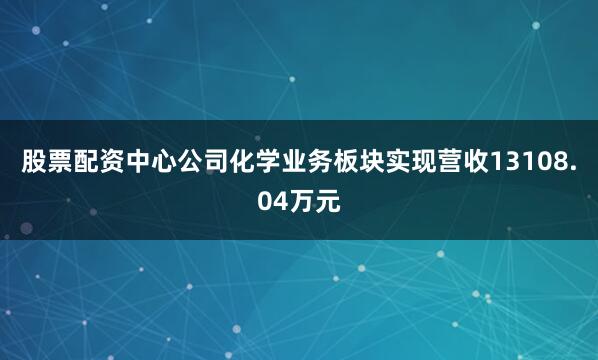 股票配资中心公司化学业务板块实现营收13108.04万元