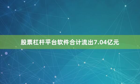 股票杠杆平台软件合计流出7.04亿元