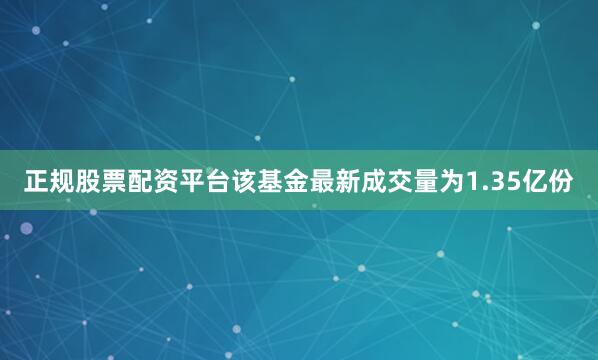正规股票配资平台该基金最新成交量为1.35亿份