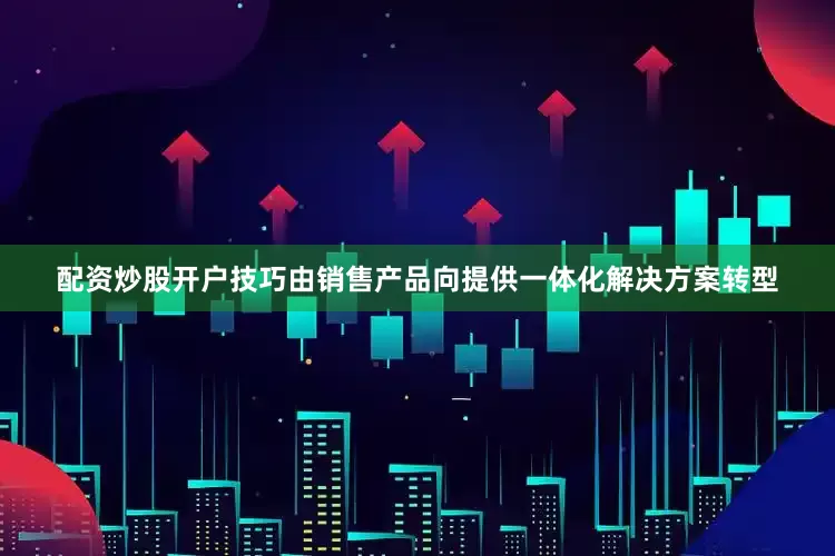 配资炒股开户技巧由销售产品向提供一体化解决方案转型