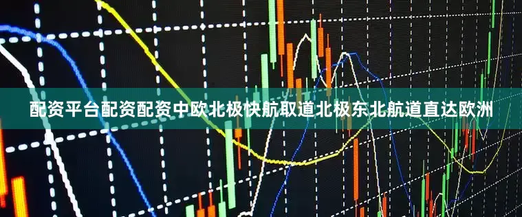 配资平台配资配资中欧北极快航取道北极东北航道直达欧洲