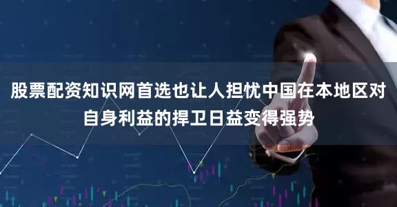 股票配资知识网首选也让人担忧中国在本地区对自身利益的捍卫日益变得强势