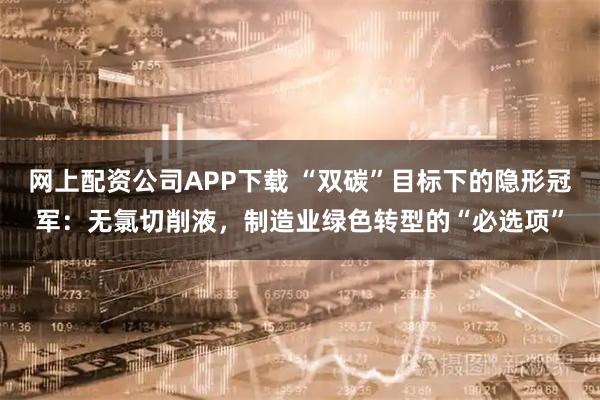 网上配资公司APP下载 “双碳”目标下的隐形冠军：无氯切削液，制造业绿色转型的“必选项”