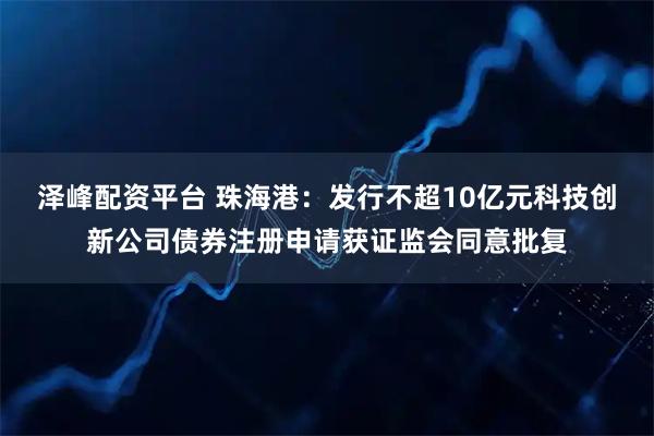 泽峰配资平台 珠海港：发行不超10亿元科技创新公司债券注册申请获证监会同意批复