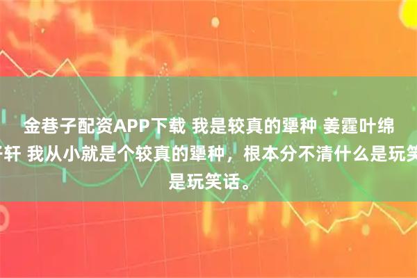 金巷子配资APP下载 我是较真的犟种 姜霆叶绵邱子轩 我从小就是个较真的犟种，根本分不清什么是玩笑话。