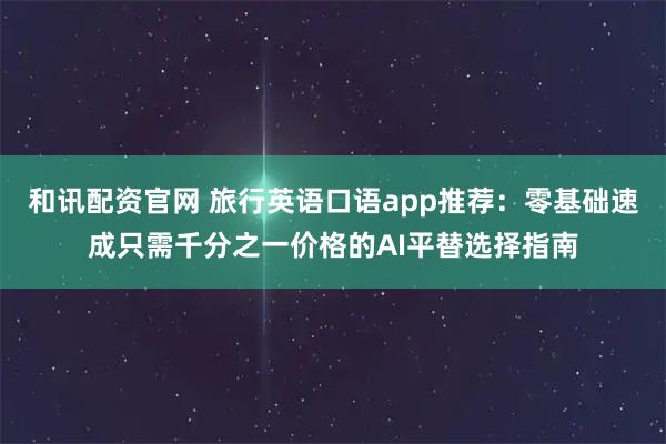 和讯配资官网 旅行英语口语app推荐：零基础速成只需千分之一价格的AI平替选择指南