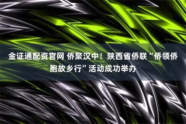 金证通配资官网 侨聚汉中！陕西省侨联“侨领侨胞故乡行”活动成功举办