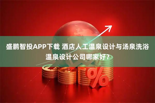 盛鹏智投APP下载 酒店人工温泉设计与汤泉洗浴温泉设计公司哪家好？