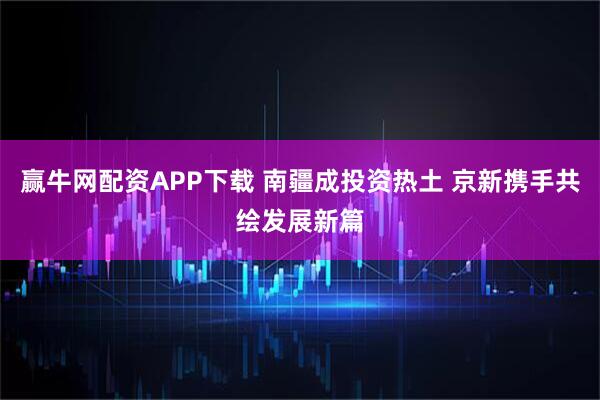 赢牛网配资APP下载 南疆成投资热土 京新携手共绘发展新篇