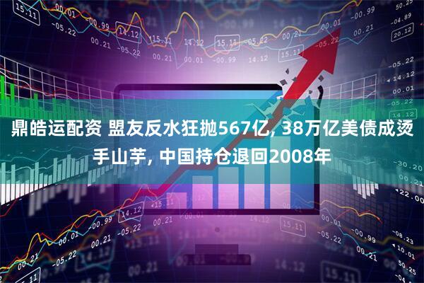 鼎皓运配资 盟友反水狂抛567亿, 38万亿美债成烫手山芋, 中国持仓退回2008年