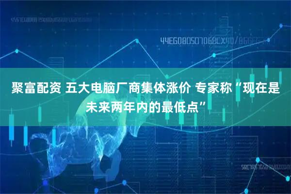 聚富配资 五大电脑厂商集体涨价 专家称“现在是未来两年内的最低点”