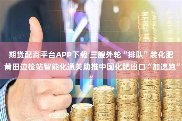 期货配资平台APP下载 三艘外轮“排队”装化肥 莆田边检站智能化通关助推中国化肥出口“加速跑”