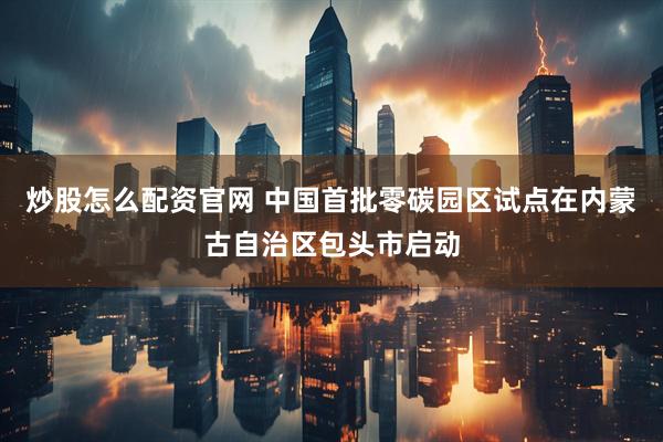 炒股怎么配资官网 中国首批零碳园区试点在内蒙古自治区包头市启动