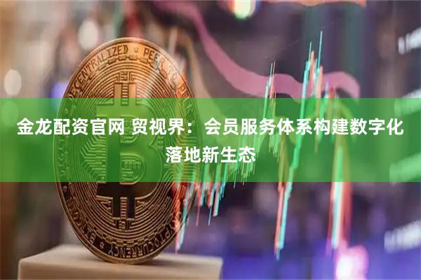 金龙配资官网 贸视界：会员服务体系构建数字化落地新生态
