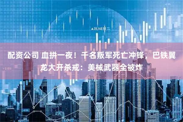 配资公司 血拼一夜！千名叛军死亡冲锋，巴铁翼龙大开杀戒：美械武器全被炸