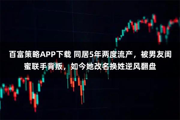 百富策略APP下载 同居5年两度流产，被男友闺蜜联手背叛，如今她改名换姓逆风翻盘