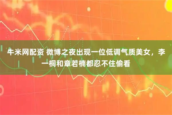 牛米网配资 微博之夜出现一位低调气质美女，李一桐和章若楠都忍不住偷看