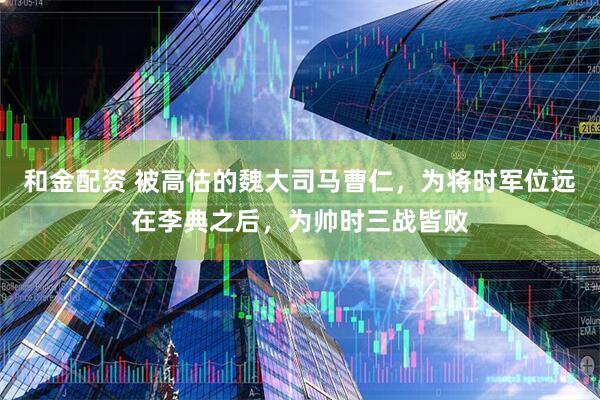和金配资 被高估的魏大司马曹仁，为将时军位远在李典之后，为帅时三战皆败