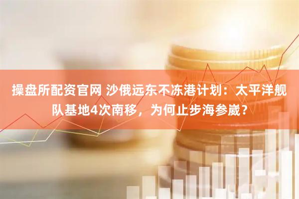 操盘所配资官网 沙俄远东不冻港计划：太平洋舰队基地4次南移，为何止步海参崴？
