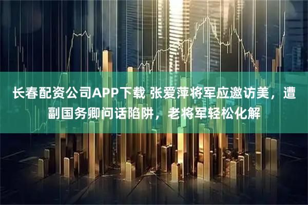 长春配资公司APP下载 张爱萍将军应邀访美，遭副国务卿问话陷阱，老将军轻松化解