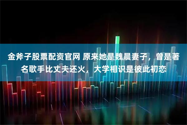 金斧子股票配资官网 原来她是魏晨妻子，曾是著名歌手比丈夫还火，大学相识是彼此初恋